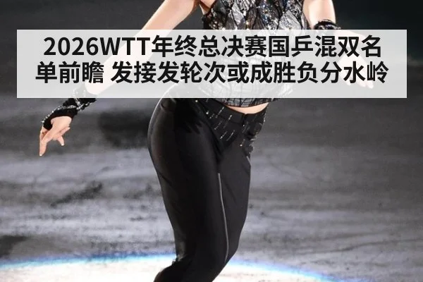 2026WTT年终总决赛国乒混双名单前瞻 发接发轮次或成胜负分水岭